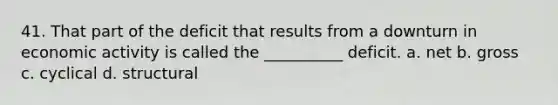 41. That part of the deficit that results from a downturn in economic activity is called the __________ deficit. a. net b. gross c. cyclical d. structural