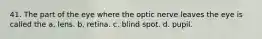 41. The part of the eye where the optic nerve leaves the eye is called the a. lens. b. retina. c. blind spot. d. pupil.