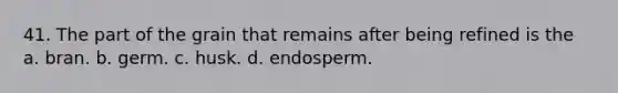 41. The part of the grain that remains after being refined is the a. bran. b. germ. c. husk. d. endosperm.