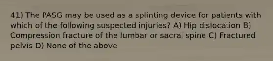 41) The PASG may be used as a splinting device for patients with which of the following suspected injuries? A) Hip dislocation B) Compression fracture of the lumbar or sacral spine C) Fractured pelvis D) None of the above