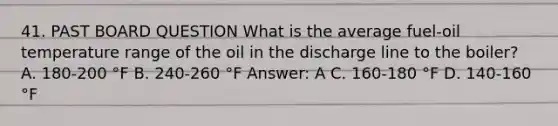 41. PAST BOARD QUESTION What is the average fuel-oil temperature range of the oil in the discharge line to the boiler? A. 180-200 °F B. 240-260 °F Answer: A C. 160-180 °F D. 140-160 °F