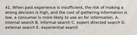 41. When past experience is insufficient, the risk of making a wrong decision is high, and the cost of gathering information is low, a consumer is more likely to use an for information. A. internal search B. informal search C. expert directed search D. external search E. experiential search