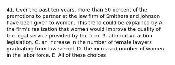 41. Over the past ten years, more than 50 percent of the promotions to partner at the law firm of Smithers and Johnson have been given to women. This trend could be explained by A. the firm's realization that women would improve the quality of the legal service provided by the firm. B. affirmative action legislation. C. an increase in the number of female lawyers graduating from law school. D. the increased number of women in the labor force. E. All of these choices