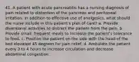 41. A patient with acute pancreatitis has a nursing diagnosis of pain related to distention of the pancreas and peritoneal irritation. In addition to effective use of analgesics, what should the nurse include in this patient's plan of care? a. Provide diversional activities to distract the patient from the pain. b. Provide small, frequent meals to increase the patient's tolerance to food. c. Position the patient on the side with the head of the bed elevated 45 degrees for pain relief. d. Ambulate the patient every 3 to 4 hours to increase circulation and decrease abdominal congestion.