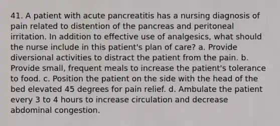 41. A patient with acute pancreatitis has a nursing diagnosis of pain related to distention of the pancreas and peritoneal irritation. In addition to effective use of analgesics, what should the nurse include in this patient's plan of care? a. Provide diversional activities to distract the patient from the pain. b. Provide small, frequent meals to increase the patient's tolerance to food. c. Position the patient on the side with the head of the bed elevated 45 degrees for pain relief. d. Ambulate the patient every 3 to 4 hours to increase circulation and decrease abdominal congestion.