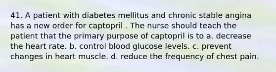 41. A patient with diabetes mellitus and chronic stable angina has a new order for captopril . The nurse should teach the patient that the primary purpose of captopril is to a. decrease the heart rate. b. control blood glucose levels. c. prevent changes in heart muscle. d. reduce the frequency of chest pain.