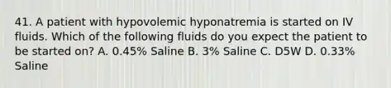 41. A patient with hypovolemic hyponatremia is started on IV fluids. Which of the following fluids do you expect the patient to be started on? A. 0.45% Saline B. 3% Saline C. D5W D. 0.33% Saline