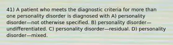 41) A patient who meets the diagnostic criteria for more than one personality disorder is diagnosed with A) personality disorder—not otherwise specified. B) personality disorder—undifferentiated. C) personality disorder—residual. D) personality disorder—mixed.