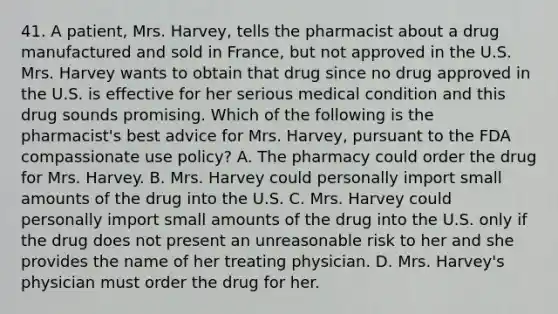 41. A patient, Mrs. Harvey, tells the pharmacist about a drug manufactured and sold in France, but not approved in the U.S. Mrs. Harvey wants to obtain that drug since no drug approved in the U.S. is effective for her serious medical condition and this drug sounds promising. Which of the following is the pharmacist's best advice for Mrs. Harvey, pursuant to the FDA compassionate use policy? A. The pharmacy could order the drug for Mrs. Harvey. B. Mrs. Harvey could personally import small amounts of the drug into the U.S. C. Mrs. Harvey could personally import small amounts of the drug into the U.S. only if the drug does not present an unreasonable risk to her and she provides the name of her treating physician. D. Mrs. Harvey's physician must order the drug for her.