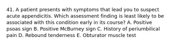 41. A patient presents with symptoms that lead you to suspect acute appendicitis. Which assessment finding is least likely to be associated with this condition early in its course? A. Positive psoas sign B. Positive McBurney sign C. History of periumbilical pain D. Rebound tenderness E. Obturator muscle test