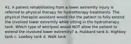 41. A patient rehabilitating from a lower extremity injury is referred to physical therapy for hydrotherapy treatments. The physical therapist assistant would like the patient to fully extend the involved lower extremity while sitting in the hydrotherapy tank. Which type of whirlpool would NOT allow the patient to extend the involved lower extremity? a. Hubbard tank b. Highboy tank c. Lowboy tank d. Walk tank