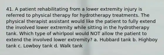 41. A patient rehabilitating from a lower extremity injury is referred to physical therapy for hydrotherapy treatments. The physical therapist assistant would like the patient to fully extend the involved lower extremity while sitting in the hydrotherapy tank. Which type of whirlpool would NOT allow the patient to extend the involved lower extremity? a. Hubbard tank b. Highboy tank c. Lowboy tank d. Walk tank