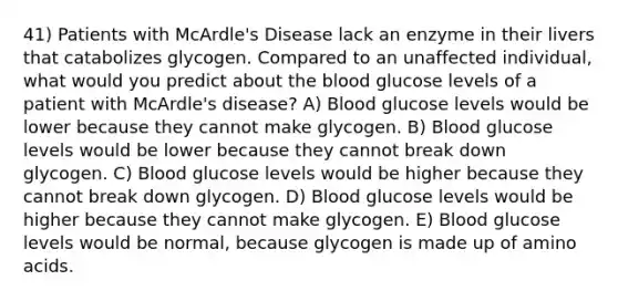 41) Patients with McArdle's Disease lack an enzyme in their livers that catabolizes glycogen. Compared to an unaffected individual, what would you predict about <a href='https://www.questionai.com/knowledge/k7oXMfj7lk-the-blood' class='anchor-knowledge'>the blood</a> glucose levels of a patient with McArdle's disease? A) Blood glucose levels would be lower because they cannot make glycogen. B) Blood glucose levels would be lower because they cannot break down glycogen. C) Blood glucose levels would be higher because they cannot break down glycogen. D) Blood glucose levels would be higher because they cannot make glycogen. E) Blood glucose levels would be normal, because glycogen is made up of <a href='https://www.questionai.com/knowledge/k9gb720LCl-amino-acids' class='anchor-knowledge'>amino acids</a>.