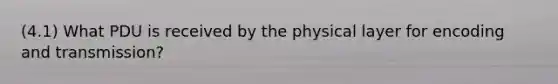 (4.1) What PDU is received by the physical layer for encoding and transmission?