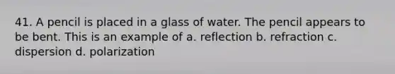 41. A pencil is placed in a glass of water. The pencil appears to be bent. This is an example of a. reflection b. refraction c. dispersion d. polarization