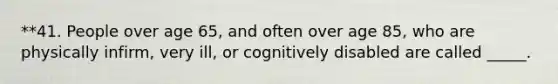 **41. People over age 65, and often over age 85, who are physically infirm, very ill, or cognitively disabled are called _____.