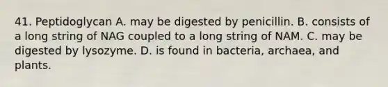 41. Peptidoglycan A. may be digested by penicillin. B. consists of a long string of NAG coupled to a long string of NAM. C. may be digested by lysozyme. D. is found in bacteria, archaea, and plants.