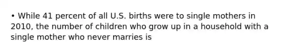 • While 41 percent of all U.S. births were to single mothers in 2010, the number of children who grow up in a household with a single mother who never marries is