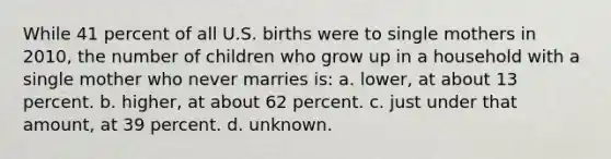 While 41 percent of all U.S. births were to single mothers in 2010, the number of children who grow up in a household with a single mother who never marries is: a. lower, at about 13 percent. b. higher, at about 62 percent. c. just under that amount, at 39 percent. d. unknown.