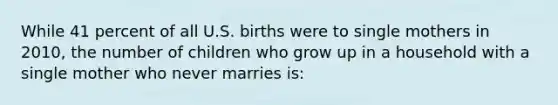 While 41 percent of all U.S. births were to single mothers in 2010, the number of children who grow up in a household with a single mother who never marries is: