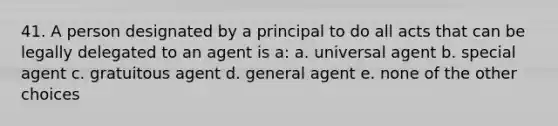 41. A person designated by a principal to do all acts that can be legally delegated to an agent is a: a. universal agent b. special agent c. gratuitous agent d. general agent e. none of the other choices