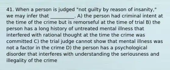 41. When a person is judged "not guilty by reason of insanity," we may infer that __________. A) the person had criminal intent at the time of the crime but is remorseful at the time of trial B) the person has a long history of untreated mental illness that interfered with rational thought at the time the crime was committed C) the trial judge cannot show that mental illness was not a factor in the crime D) the person has a psychological disorder that interferes with understanding the seriousness and illegality of the crime