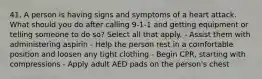 41. A person is having signs and symptoms of a heart attack. What should you do after calling 9-1-1 and getting equipment or telling someone to do so? Select all that apply. - Assist them with administering aspirin - Help the person rest in a comfortable position and loosen any tight clothing - Begin CPR, starting with compressions - Apply adult AED pads on the person's chest