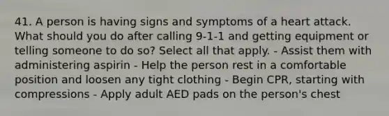 41. A person is having signs and symptoms of a heart attack. What should you do after calling 9-1-1 and getting equipment or telling someone to do so? Select all that apply. - Assist them with administering aspirin - Help the person rest in a comfortable position and loosen any tight clothing - Begin CPR, starting with compressions - Apply adult AED pads on the person's chest