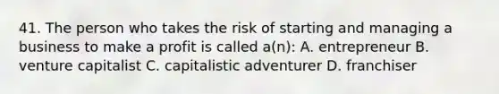 41. The person who takes the risk of starting and managing a business to make a profit is called a(n): A. entrepreneur B. venture capitalist C. capitalistic adventurer D. franchiser