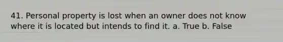 41. Personal property is lost when an owner does not know where it is located but intends to find it. a. True b. False