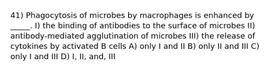 41) Phagocytosis of microbes by macrophages is enhanced by _____. I) the binding of antibodies to the surface of microbes II) antibody-mediated agglutination of microbes III) the release of cytokines by activated B cells A) only I and II B) only II and III C) only I and III D) I, II, and, III