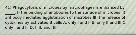 41) Phagocytosis of microbes by macrophages is enhanced by _____. I) the binding of antibodies to the surface of microbes II) antibody-mediated agglutination of microbes III) the release of cytokines by activated B cells A. only I and II B. only II and III C. only I and III D. I, II, and, III