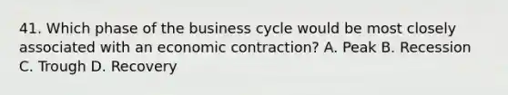 41. Which phase of the business cycle would be most closely associated with an economic contraction? A. Peak B. Recession C. Trough D. Recovery