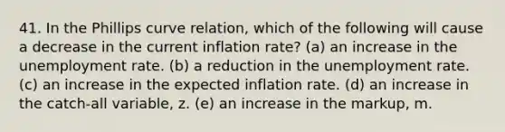 41. In the Phillips curve relation, which of the following will cause a decrease in the current inflation rate? (a) an increase in the unemployment rate. (b) a reduction in the unemployment rate. (c) an increase in the expected inflation rate. (d) an increase in the catch-all variable, z. (e) an increase in the markup, m.