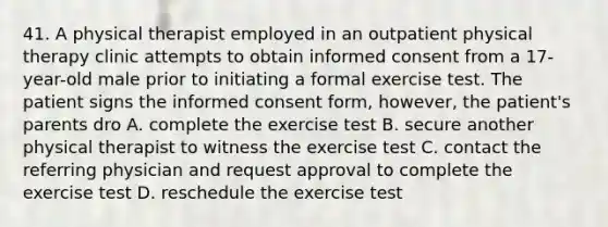 41. A physical therapist employed in an outpatient physical therapy clinic attempts to obtain informed consent from a 17-year-old male prior to initiating a formal exercise test. The patient signs the informed consent form, however, the patient's parents dro A. complete the exercise test B. secure another physical therapist to witness the exercise test C. contact the referring physician and request approval to complete the exercise test D. reschedule the exercise test