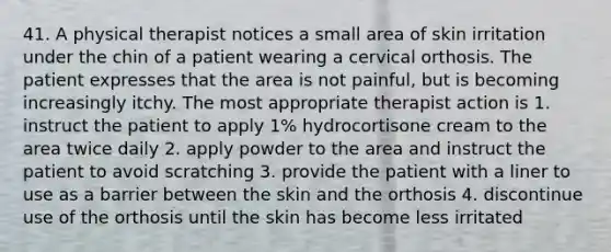 41. A physical therapist notices a small area of skin irritation under the chin of a patient wearing a cervical orthosis. The patient expresses that the area is not painful, but is becoming increasingly itchy. The most appropriate therapist action is 1. instruct the patient to apply 1% hydrocortisone cream to the area twice daily 2. apply powder to the area and instruct the patient to avoid scratching 3. provide the patient with a liner to use as a barrier between the skin and the orthosis 4. discontinue use of the orthosis until the skin has become less irritated