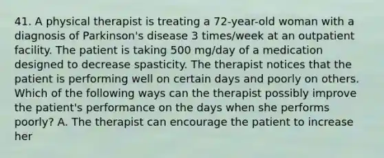 41. A physical therapist is treating a 72-year-old woman with a diagnosis of Parkinson's disease 3 times/week at an outpatient facility. The patient is taking 500 mg/day of a medication designed to decrease spasticity. The therapist notices that the patient is performing well on certain days and poorly on others. Which of the following ways can the therapist possibly improve the patient's performance on the days when she performs poorly? A. The therapist can encourage the patient to increase her