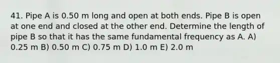 41. Pipe A is 0.50 m long and open at both ends. Pipe B is open at one end and closed at the other end. Determine the length of pipe B so that it has the same fundamental frequency as A. A) 0.25 m B) 0.50 m C) 0.75 m D) 1.0 m E) 2.0 m