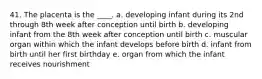 41. The placenta is the ____. a. developing infant during its 2nd through 8th week after conception until birth b. developing infant from the 8th week after conception until birth c. muscular organ within which the infant develops before birth d. infant from birth until her first birthday e. organ from which the infant receives nourishment