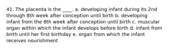 41. The placenta is the ____. a. developing infant during its 2nd through 8th week after conception until birth b. developing infant from the 8th week after conception until birth c. muscular organ within which the infant develops before birth d. infant from birth until her first birthday e. organ from which the infant receives nourishment