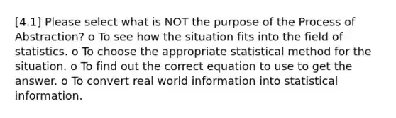 [4.1] Please select what is NOT the purpose of the Process of Abstraction? o To see how the situation fits into the field of statistics. o To choose the appropriate statistical method for the situation. o To find out the correct equation to use to get the answer. o To convert real world information into statistical information.