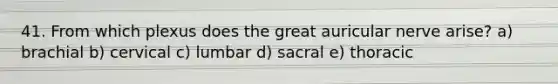 41. From which plexus does the great auricular nerve arise? a) brachial b) cervical c) lumbar d) sacral e) thoracic