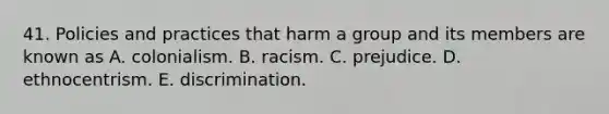 41. Policies and practices that harm a group and its members are known as A. colonialism. B. racism. C. prejudice. D. ethnocentrism. E. discrimination.