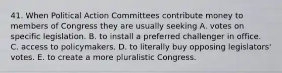 41. When Political Action Committees contribute money to members of Congress they are usually seeking A. votes on specific legislation. B. to install a preferred challenger in office. C. access to policymakers. D. to literally buy opposing legislators' votes. E. to create a more pluralistic Congress.