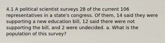 4.1 A political scientist surveys 28 of the current 106 representatives in a state's congress. Of them, 14 said they were supporting a new education bill, 12 said there were not supporting the bill, and 2 were undecided. a. What is the population of this survey?