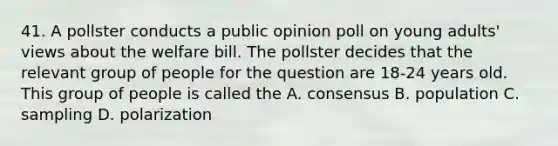 41. A pollster conducts a public opinion poll on young adults' views about the welfare bill. The pollster decides that the relevant group of people for the question are 18-24 years old. This group of people is called the A. consensus B. population C. sampling D. polarization