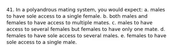 41. In a polyandrous mating system, you would expect: a. males to have sole access to a single female. b. both males and females to have access to multiple mates. c. males to have access to several females but females to have only one mate. d. females to have sole access to several males. e. females to have sole access to a single male.