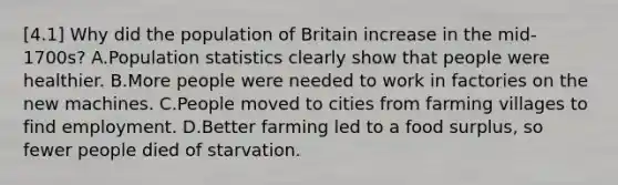 [4.1] Why did the population of Britain increase in the mid-1700s? A.Population statistics clearly show that people were healthier. B.More people were needed to work in factories on the new machines. C.People moved to cities from farming villages to find employment. D.Better farming led to a food surplus, so fewer people died of starvation.