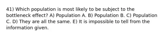 41) Which population is most likely to be subject to the bottleneck effect? A) Population A. B) Population B. C) Population C. D) They are all the same. E) It is impossible to tell from the information given.