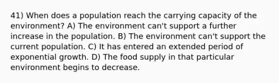 41) When does a population reach the carrying capacity of the environment? A) The environment can't support a further increase in the population. B) The environment can't support the current population. C) It has entered an extended period of exponential growth. D) The food supply in that particular environment begins to decrease.